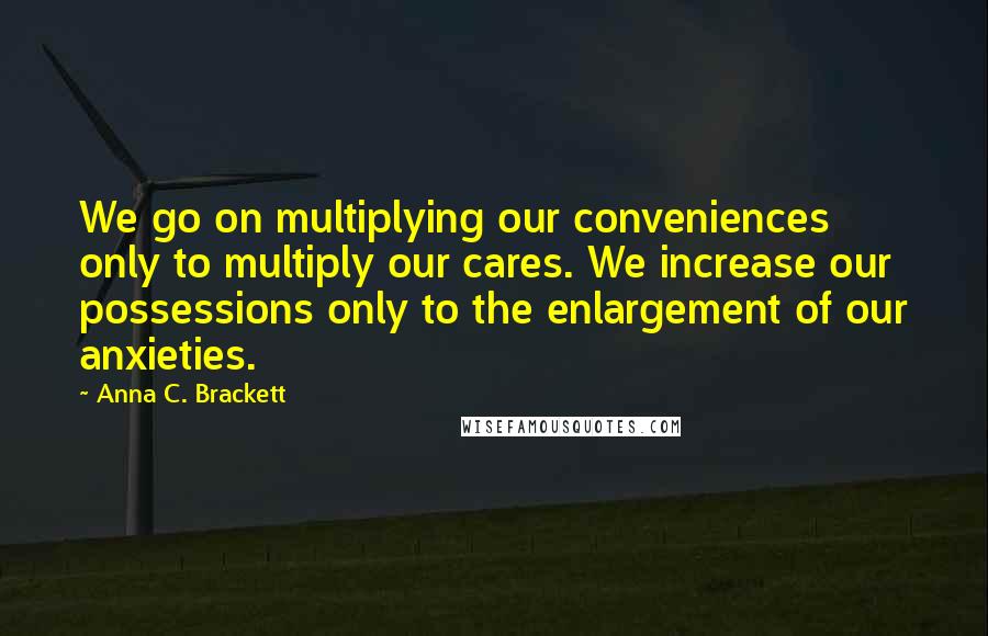 Anna C. Brackett Quotes: We go on multiplying our conveniences only to multiply our cares. We increase our possessions only to the enlargement of our anxieties.