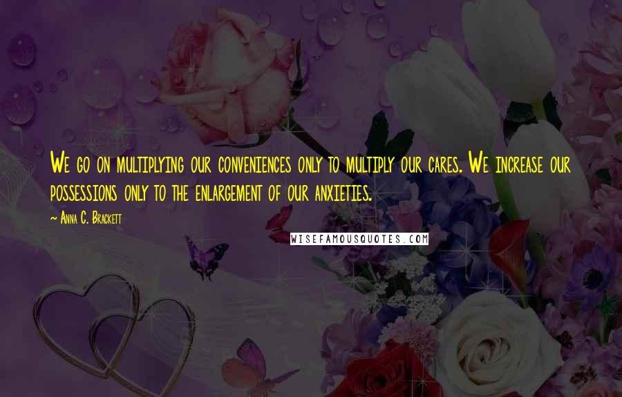 Anna C. Brackett Quotes: We go on multiplying our conveniences only to multiply our cares. We increase our possessions only to the enlargement of our anxieties.