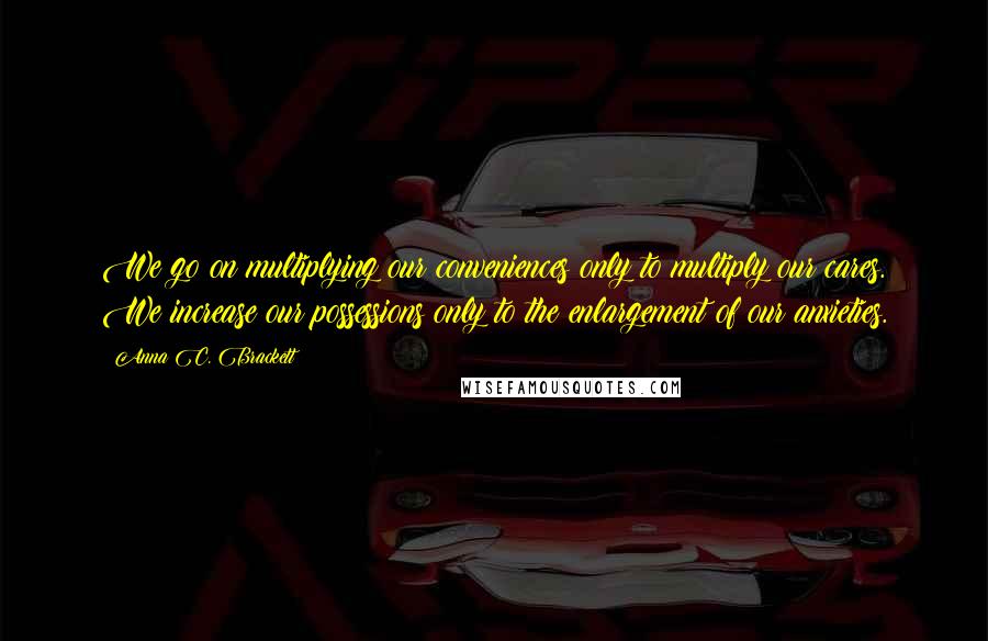 Anna C. Brackett Quotes: We go on multiplying our conveniences only to multiply our cares. We increase our possessions only to the enlargement of our anxieties.