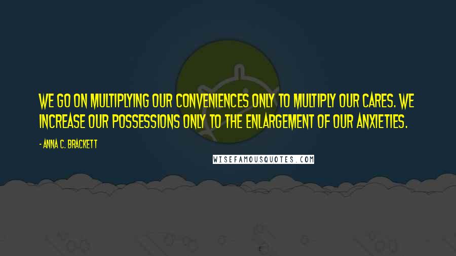 Anna C. Brackett Quotes: We go on multiplying our conveniences only to multiply our cares. We increase our possessions only to the enlargement of our anxieties.