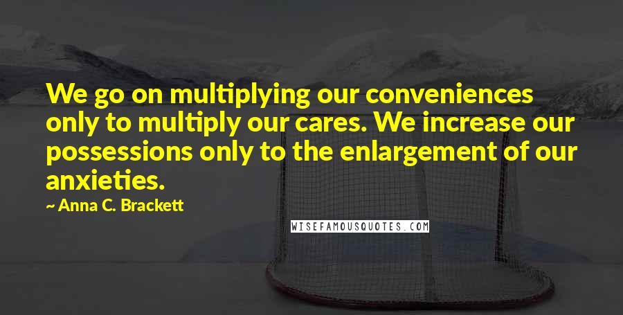 Anna C. Brackett Quotes: We go on multiplying our conveniences only to multiply our cares. We increase our possessions only to the enlargement of our anxieties.