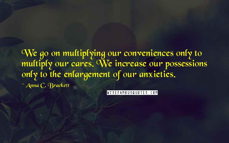 Anna C. Brackett Quotes: We go on multiplying our conveniences only to multiply our cares. We increase our possessions only to the enlargement of our anxieties.