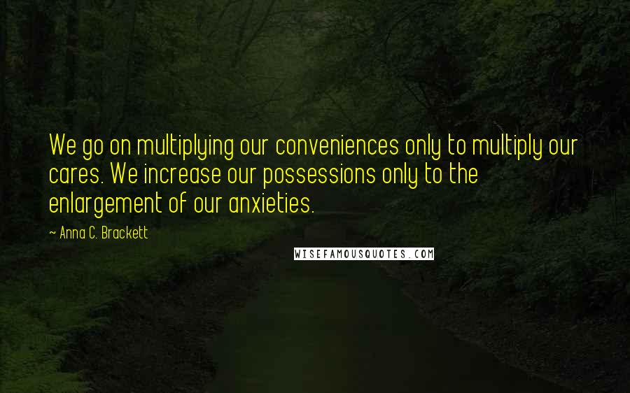 Anna C. Brackett Quotes: We go on multiplying our conveniences only to multiply our cares. We increase our possessions only to the enlargement of our anxieties.