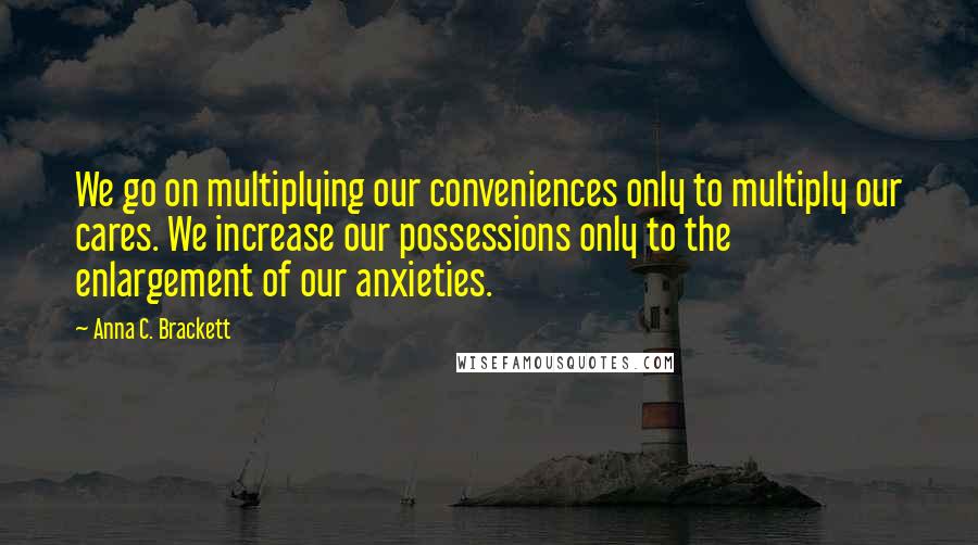 Anna C. Brackett Quotes: We go on multiplying our conveniences only to multiply our cares. We increase our possessions only to the enlargement of our anxieties.
