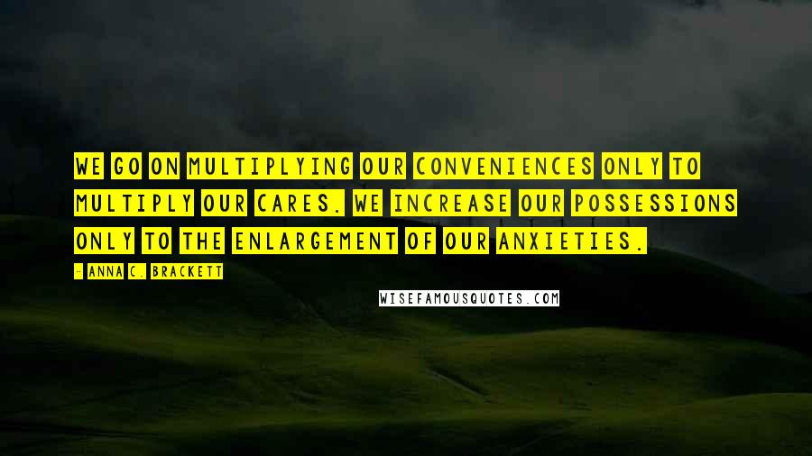 Anna C. Brackett Quotes: We go on multiplying our conveniences only to multiply our cares. We increase our possessions only to the enlargement of our anxieties.