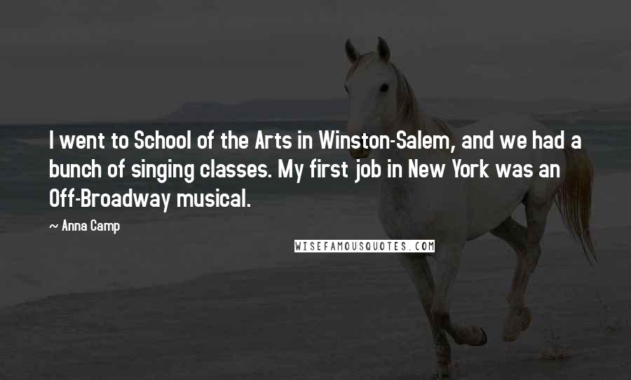 Anna Camp Quotes: I went to School of the Arts in Winston-Salem, and we had a bunch of singing classes. My first job in New York was an Off-Broadway musical.