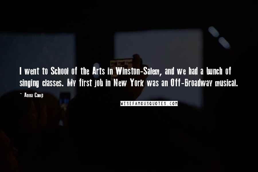 Anna Camp Quotes: I went to School of the Arts in Winston-Salem, and we had a bunch of singing classes. My first job in New York was an Off-Broadway musical.