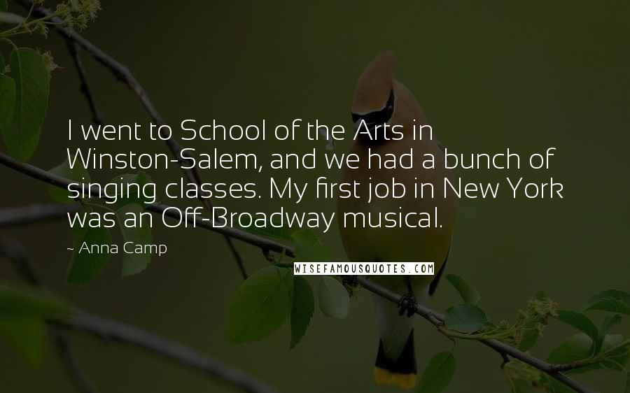 Anna Camp Quotes: I went to School of the Arts in Winston-Salem, and we had a bunch of singing classes. My first job in New York was an Off-Broadway musical.