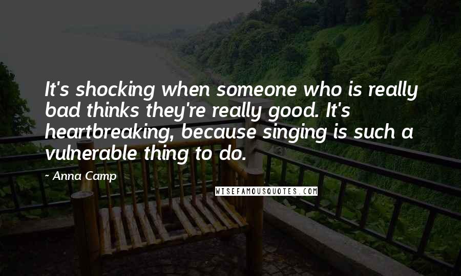 Anna Camp Quotes: It's shocking when someone who is really bad thinks they're really good. It's heartbreaking, because singing is such a vulnerable thing to do.