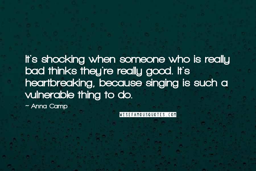 Anna Camp Quotes: It's shocking when someone who is really bad thinks they're really good. It's heartbreaking, because singing is such a vulnerable thing to do.