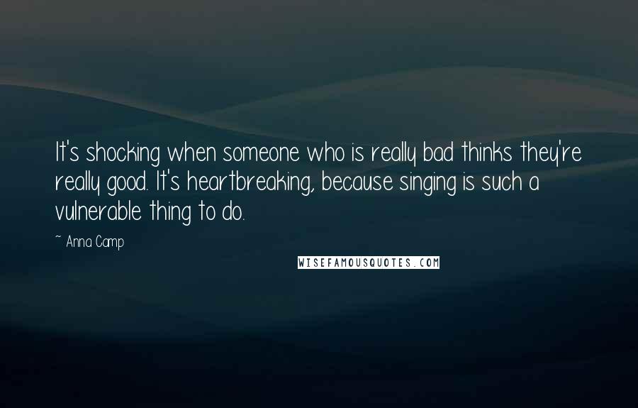 Anna Camp Quotes: It's shocking when someone who is really bad thinks they're really good. It's heartbreaking, because singing is such a vulnerable thing to do.