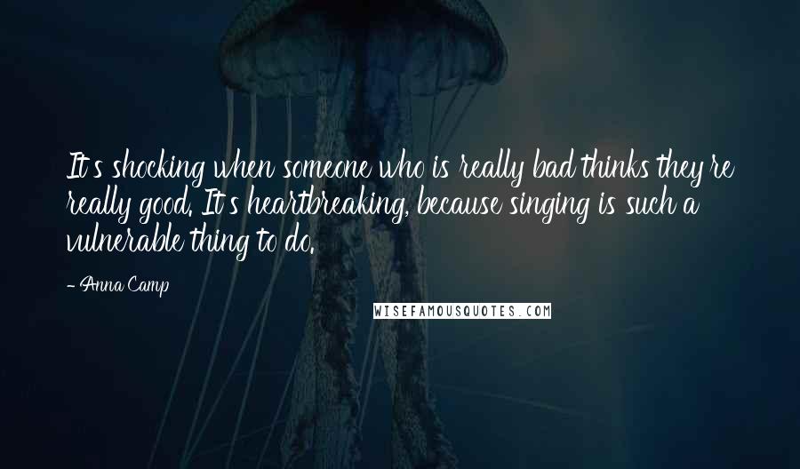 Anna Camp Quotes: It's shocking when someone who is really bad thinks they're really good. It's heartbreaking, because singing is such a vulnerable thing to do.