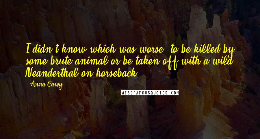 Anna Carey Quotes: I didn't know which was worse: to be killed by some brute animal or be taken off with a wild Neanderthal on horseback.