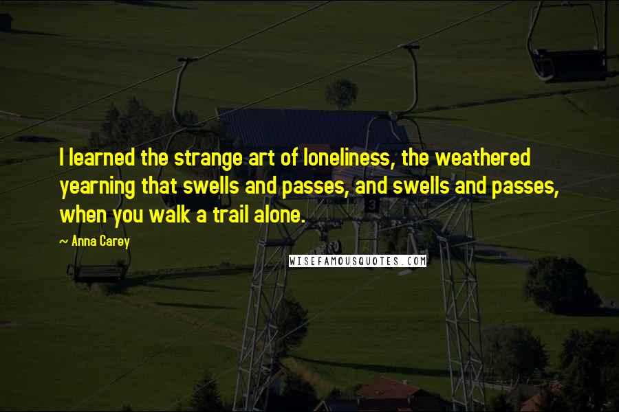 Anna Carey Quotes: I learned the strange art of loneliness, the weathered yearning that swells and passes, and swells and passes, when you walk a trail alone.