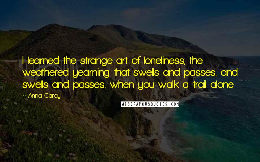 Anna Carey Quotes: I learned the strange art of loneliness, the weathered yearning that swells and passes, and swells and passes, when you walk a trail alone.