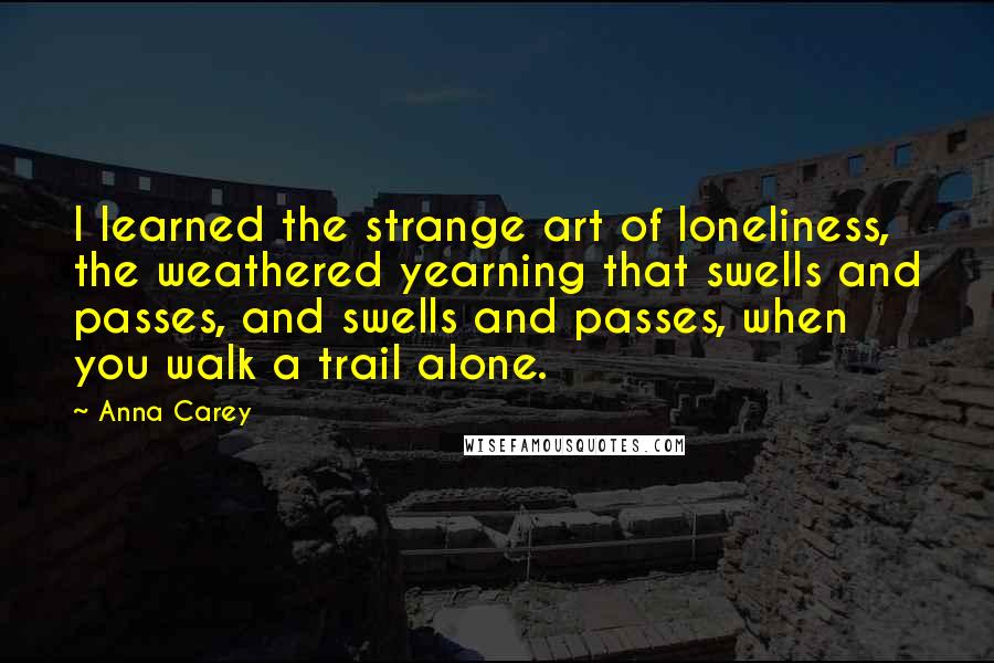 Anna Carey Quotes: I learned the strange art of loneliness, the weathered yearning that swells and passes, and swells and passes, when you walk a trail alone.