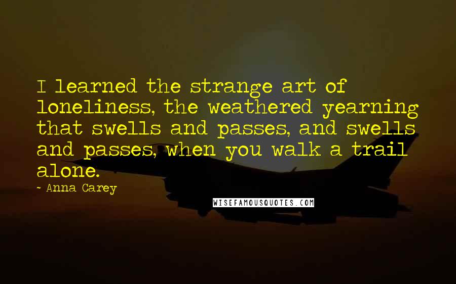 Anna Carey Quotes: I learned the strange art of loneliness, the weathered yearning that swells and passes, and swells and passes, when you walk a trail alone.