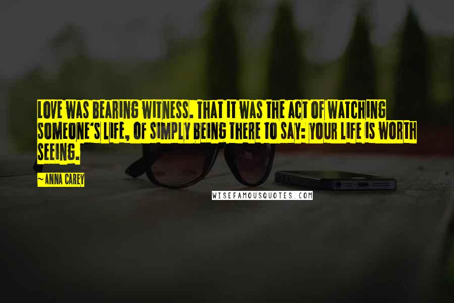 Anna Carey Quotes: Love was bearing witness. That it was the act of watching someone's life, of simply being there to say: your life is worth seeing.