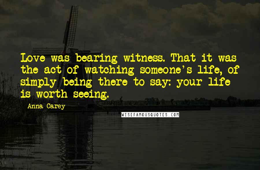 Anna Carey Quotes: Love was bearing witness. That it was the act of watching someone's life, of simply being there to say: your life is worth seeing.