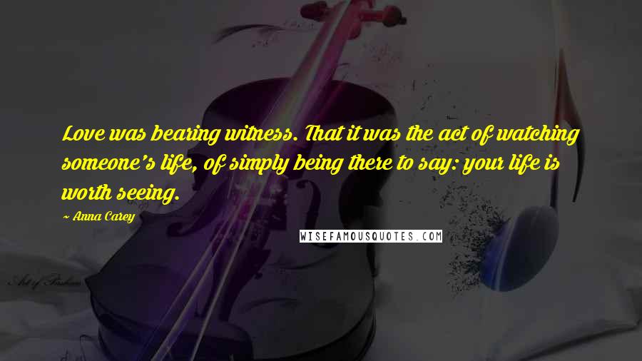 Anna Carey Quotes: Love was bearing witness. That it was the act of watching someone's life, of simply being there to say: your life is worth seeing.