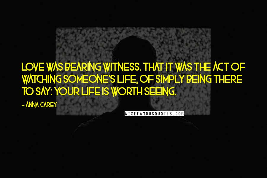 Anna Carey Quotes: Love was bearing witness. That it was the act of watching someone's life, of simply being there to say: your life is worth seeing.