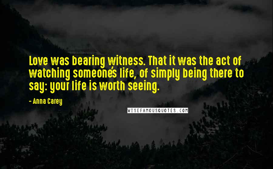 Anna Carey Quotes: Love was bearing witness. That it was the act of watching someone's life, of simply being there to say: your life is worth seeing.