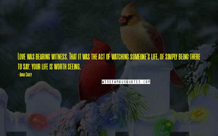 Anna Carey Quotes: Love was bearing witness. That it was the act of watching someone's life, of simply being there to say: your life is worth seeing.