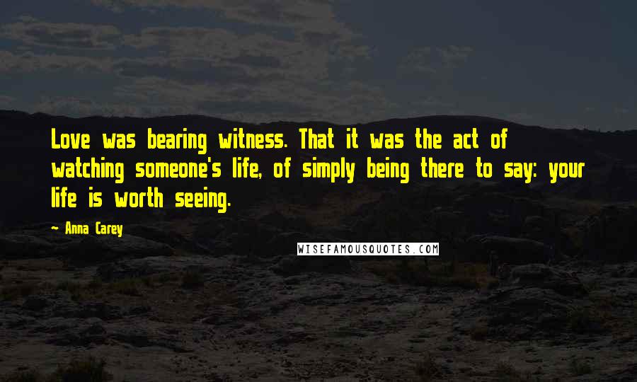 Anna Carey Quotes: Love was bearing witness. That it was the act of watching someone's life, of simply being there to say: your life is worth seeing.