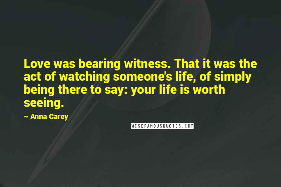 Anna Carey Quotes: Love was bearing witness. That it was the act of watching someone's life, of simply being there to say: your life is worth seeing.