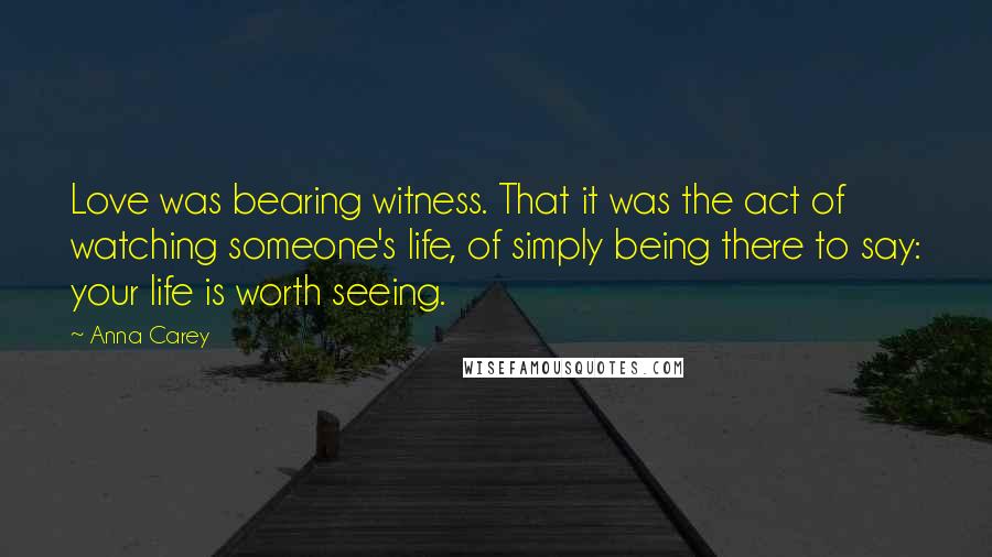 Anna Carey Quotes: Love was bearing witness. That it was the act of watching someone's life, of simply being there to say: your life is worth seeing.