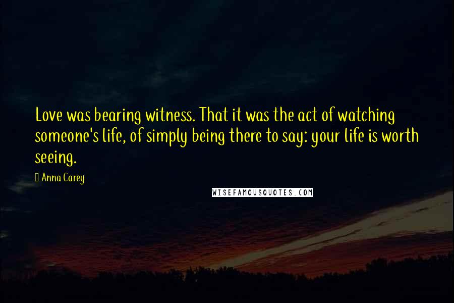 Anna Carey Quotes: Love was bearing witness. That it was the act of watching someone's life, of simply being there to say: your life is worth seeing.