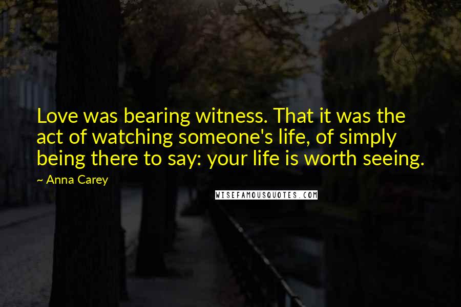 Anna Carey Quotes: Love was bearing witness. That it was the act of watching someone's life, of simply being there to say: your life is worth seeing.