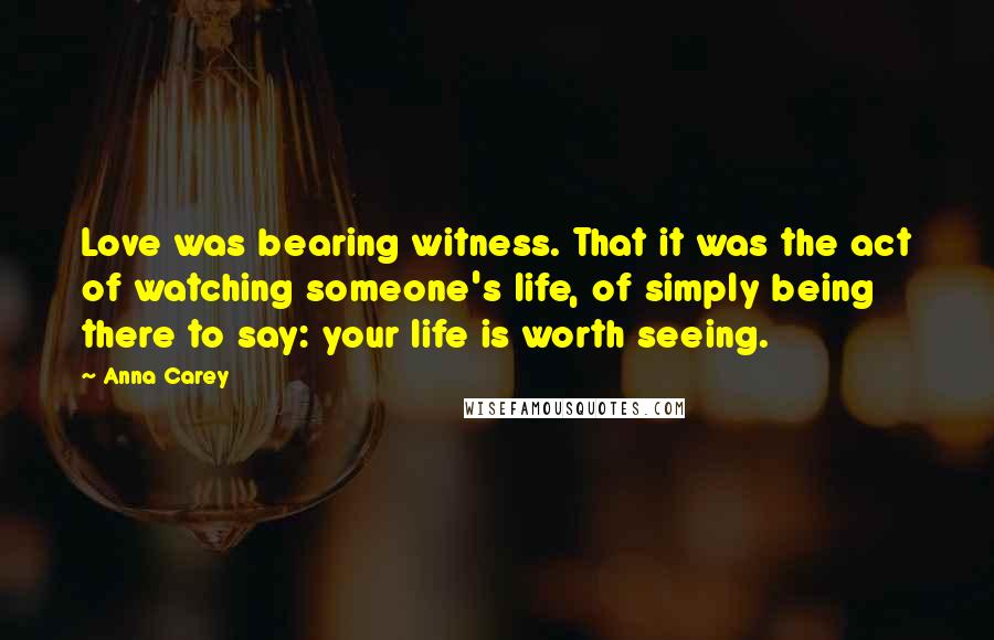 Anna Carey Quotes: Love was bearing witness. That it was the act of watching someone's life, of simply being there to say: your life is worth seeing.