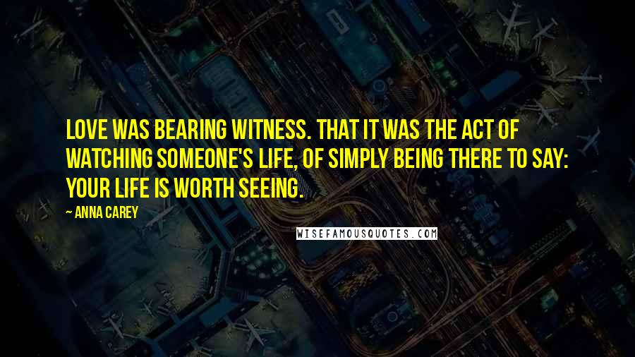 Anna Carey Quotes: Love was bearing witness. That it was the act of watching someone's life, of simply being there to say: your life is worth seeing.