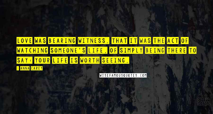 Anna Carey Quotes: Love was bearing witness. That it was the act of watching someone's life, of simply being there to say: your life is worth seeing.