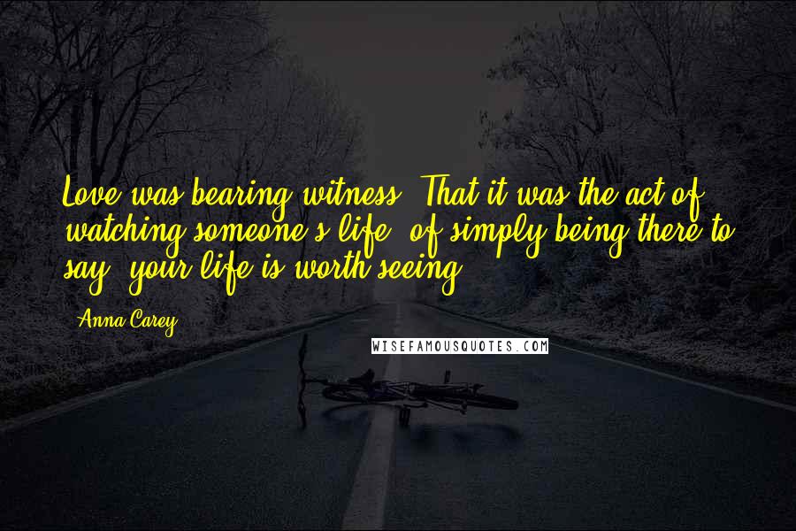 Anna Carey Quotes: Love was bearing witness. That it was the act of watching someone's life, of simply being there to say: your life is worth seeing.