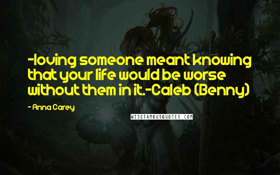 Anna Carey Quotes: -loving someone meant knowing that your life would be worse without them in it.-Caleb (Benny)