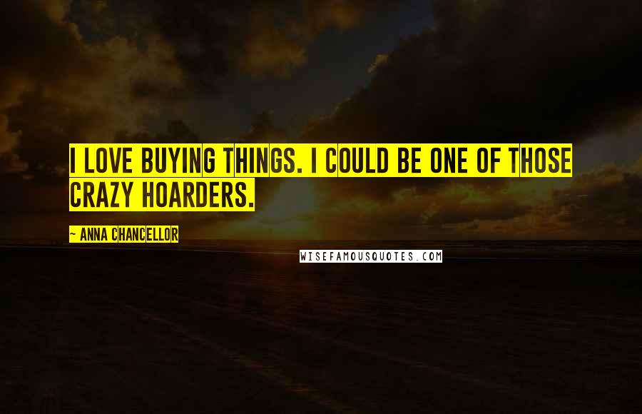 Anna Chancellor Quotes: I love buying things. I could be one of those crazy hoarders.