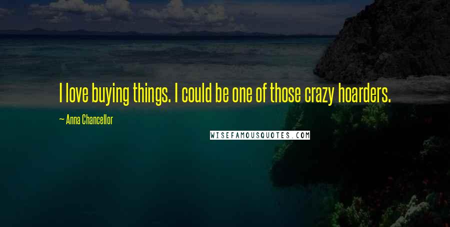 Anna Chancellor Quotes: I love buying things. I could be one of those crazy hoarders.