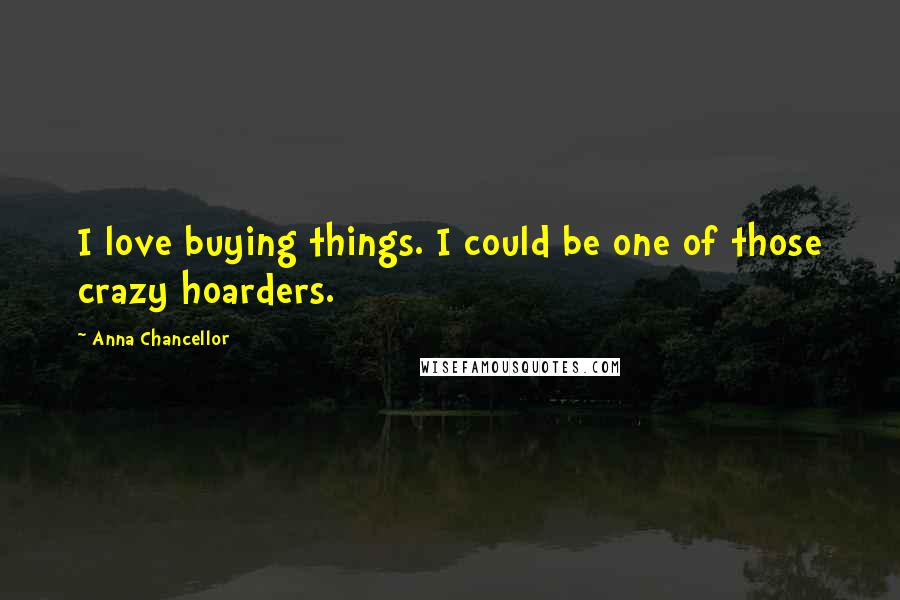 Anna Chancellor Quotes: I love buying things. I could be one of those crazy hoarders.