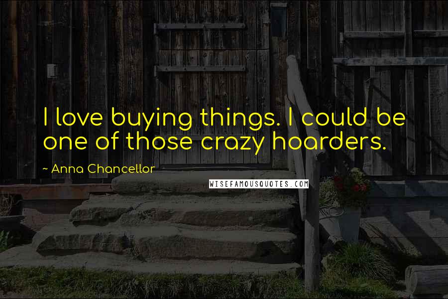 Anna Chancellor Quotes: I love buying things. I could be one of those crazy hoarders.