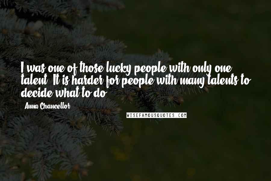 Anna Chancellor Quotes: I was one of those lucky people with only one talent. It is harder for people with many talents to decide what to do.