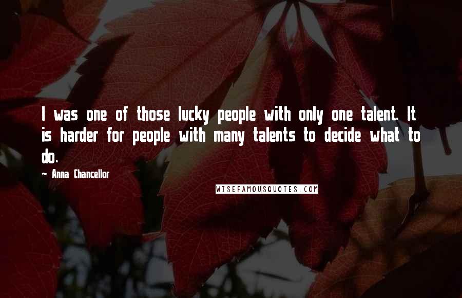 Anna Chancellor Quotes: I was one of those lucky people with only one talent. It is harder for people with many talents to decide what to do.