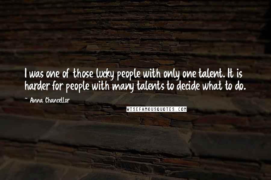 Anna Chancellor Quotes: I was one of those lucky people with only one talent. It is harder for people with many talents to decide what to do.