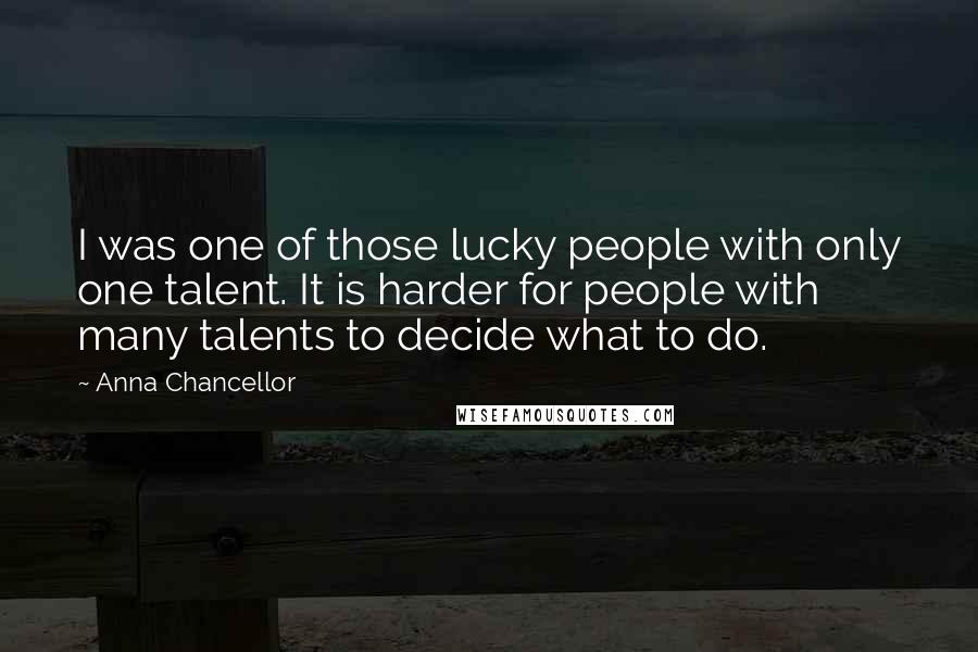 Anna Chancellor Quotes: I was one of those lucky people with only one talent. It is harder for people with many talents to decide what to do.