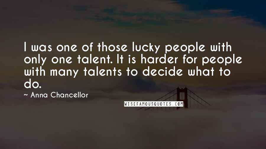 Anna Chancellor Quotes: I was one of those lucky people with only one talent. It is harder for people with many talents to decide what to do.