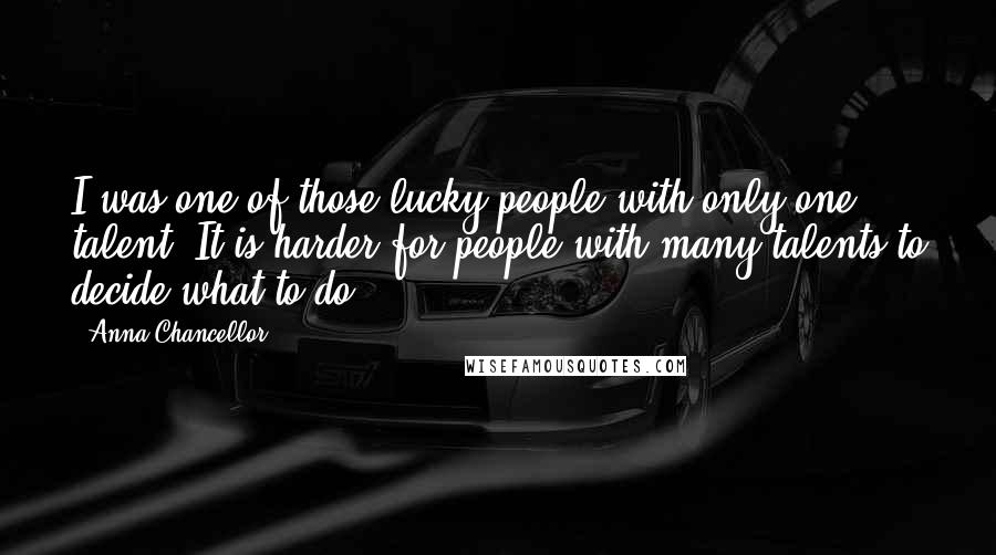 Anna Chancellor Quotes: I was one of those lucky people with only one talent. It is harder for people with many talents to decide what to do.