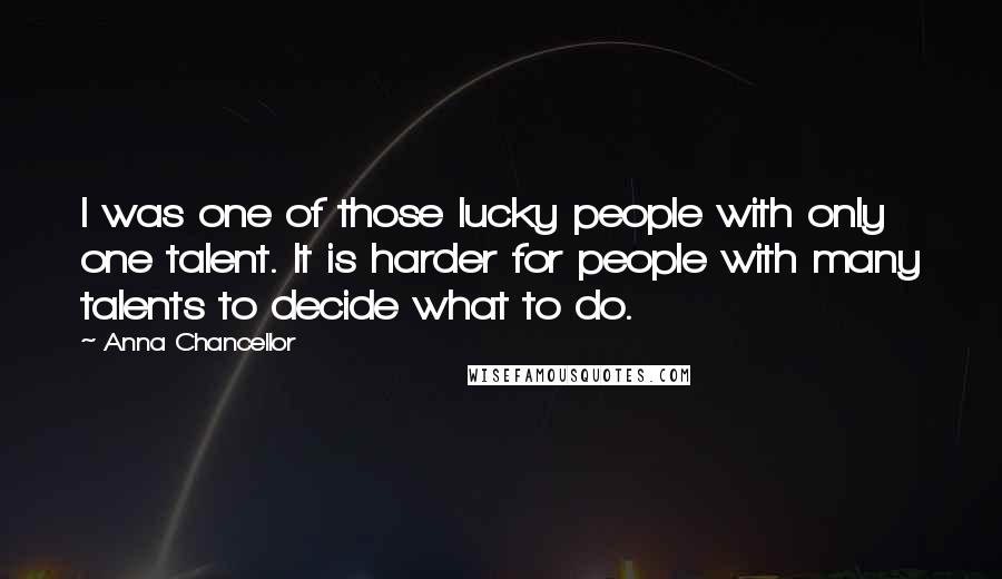 Anna Chancellor Quotes: I was one of those lucky people with only one talent. It is harder for people with many talents to decide what to do.