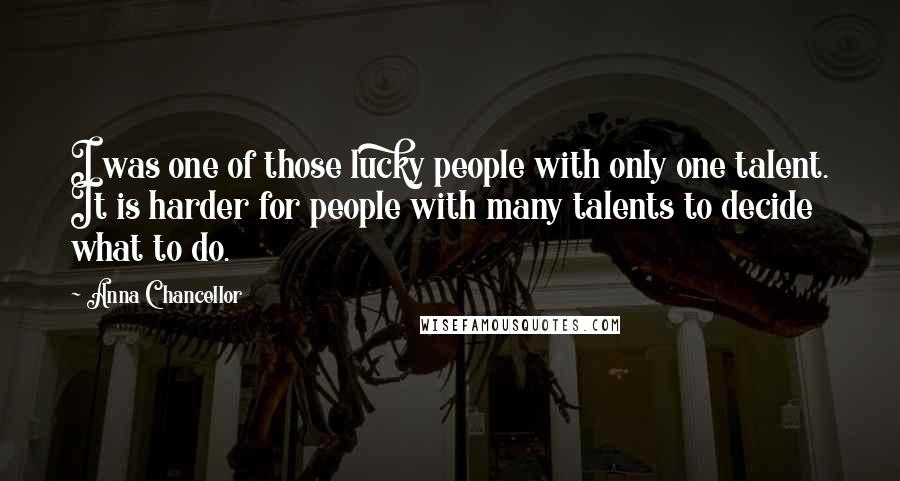 Anna Chancellor Quotes: I was one of those lucky people with only one talent. It is harder for people with many talents to decide what to do.