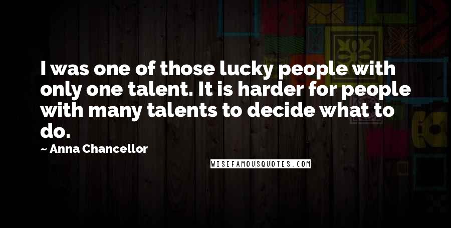 Anna Chancellor Quotes: I was one of those lucky people with only one talent. It is harder for people with many talents to decide what to do.